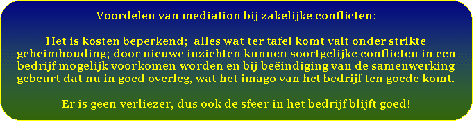 Afgeronde rechthoek: Voordelen van mediation bij zakelijke conflicten:    Het is kosten beperkend;  alles wat ter tafel komt valt onder strikte geheimhouding; door nieuwe inzichten kunnen soortgelijke conflicten in een bedrijf mogelijk voorkomen worden en bij beëindiging van de samenwerking gebeurt dat nu in goed overleg, wat het imago van het bedrijf ten goede komt.    Er is geen verliezer, dus ook de sfeer in het bedrijf blijft goed!   