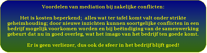 Afgeronde rechthoek: Voordelen van mediation bij zakelijke conflicten:    Het is kosten beperkend;  alles wat ter tafel komt valt onder strikte geheimhouding; door nieuwe inzichten kunnen soortgelijke conflicten in een bedrijf mogelijk voorkomen worden en bij beëindiging van de samenwerking gebeurt dat nu in goed overleg, wat het imago van het bedrijf ten goede komt.    Er is geen verliezer, dus ook de sfeer in het bedrijf blijft goed!   