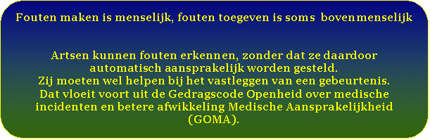 Afgeronde rechthoek: Fouten maken is menselijk, fouten toegeven is soms  bovenmenselijk      Artsen kunnen fouten erkennen, zonder dat ze daardoor automatisch aansprakelijk worden gesteld.   Zij moeten wel helpen bij het vastleggen van een gebeurtenis.  Dat vloeit voort uit de Gedragscode Openheid over medische incidenten en betere afwikkeling Medische Aansprakelijkheid (GOMA).    