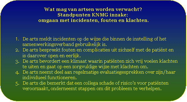 Afgeronde rechthoek: Wat mag van artsen worden verwacht?  Standpunten KNMG inzake:   omgaan met incidenten, fouten en klachten.    1.	De arts meldt incidenten op de wijze die binnen de instelling of het samenwerkingsverband gebruikelijk is.  2.	De arts bespreekt fouten en complicaties uit zichzelf met de patiënt en is daarover open en eerlijk.  3.	De arts bevordert een klimaat waarin patiënten zich vrij voelen klachten te uiten en gaat op een zorgvuldige wijze met klachten om.  4.	De arts neemt deel aan regelmatige evaluatiegesprekken over zijn/haar individueel functioneren.  5.	De arts die bemerkt dat een collega schade of risico’s voor patiënten      veroorzaakt, onderneemt stappen om dit probleem te verhelpen.    