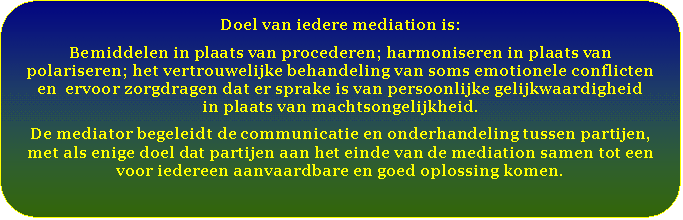 Afgeronde rechthoek: Doel van iedere mediation is:  Bemiddelen in plaats van procederen; harmoniseren in plaats van polariseren; het vertrouwelijke behandeling van soms emotionele conflicten   en  ervoor zorgdragen dat er sprake is van persoonlijke gelijkwaardigheid   in plaats van machtsongelijkheid.  De mediator begeleidt de communicatie en onderhandeling tussen partijen, met als enige doel dat partijen aan het einde van de mediation samen tot een voor iedereen aanvaardbare en goed oplossing komen.      